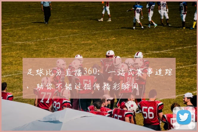 足球比分直播360：一站式赛事追踪，助你不错过任何精彩瞬间