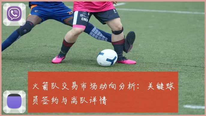 火箭队交易市场动向分析：关键球员签约与离队详情