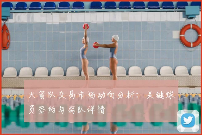 火箭队交易市场动向分析：关键球员签约与离队详情