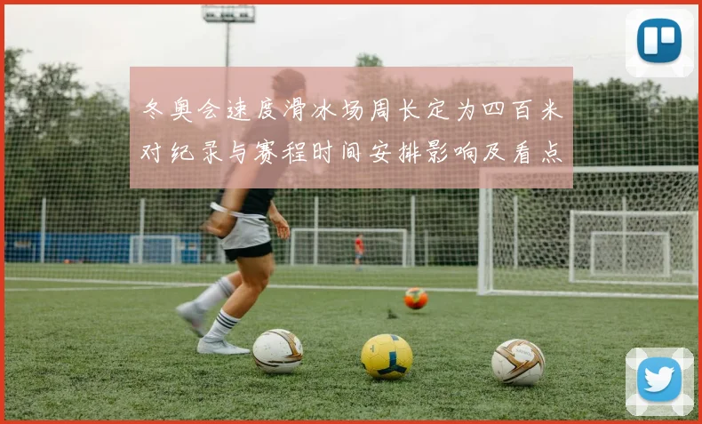 冬奥会速度滑冰场周长定为四百米对纪录与赛程时间安排影响及看点
