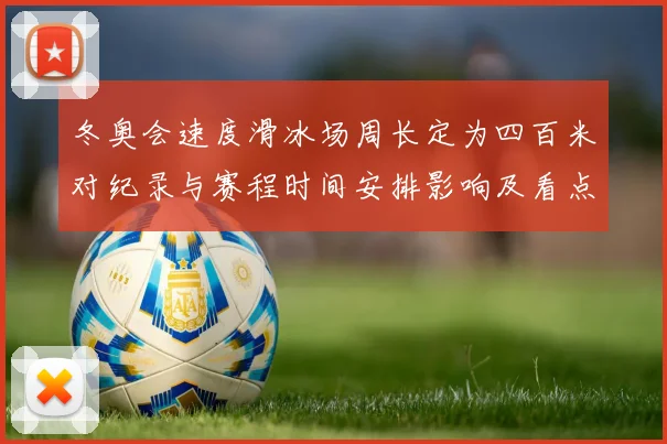 冬奥会速度滑冰场周长定为四百米对纪录与赛程时间安排影响及看点
