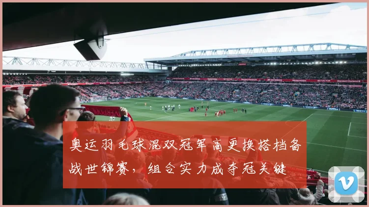 奥运羽毛球混双冠军高更换搭档备战世锦赛，组合实力成夺冠关键