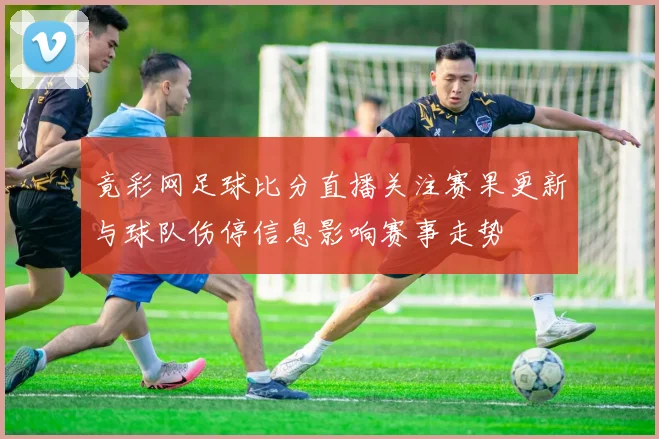 竟彩网足球比分直播关注赛果更新与球队伤停信息影响赛事走势