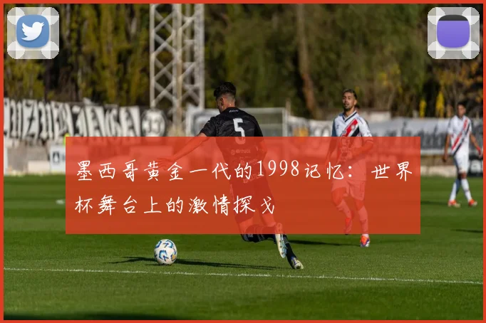 墨西哥黄金一代的1998记忆：世界杯舞台上的激情探戈