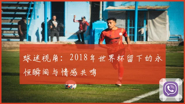 球迷视角：2018年世界杯留下的永恒瞬间与情感共鸣