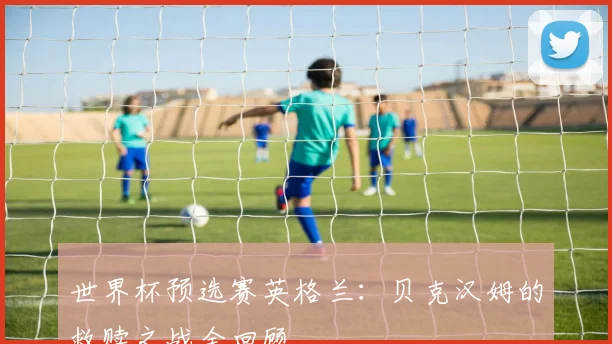 世界杯预选赛英格兰：贝克汉姆的救赎之战全回顾