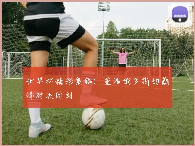 世界杯精彩集锦：重温俄罗斯的巅峰对决时刻