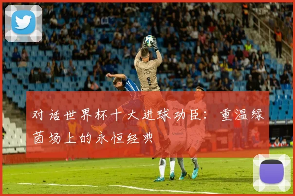 对话世界杯十大进球功臣：重温绿茵场上的永恒经典