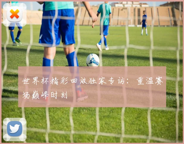 世界杯精彩回放独家专访：重温赛场巅峰时刻