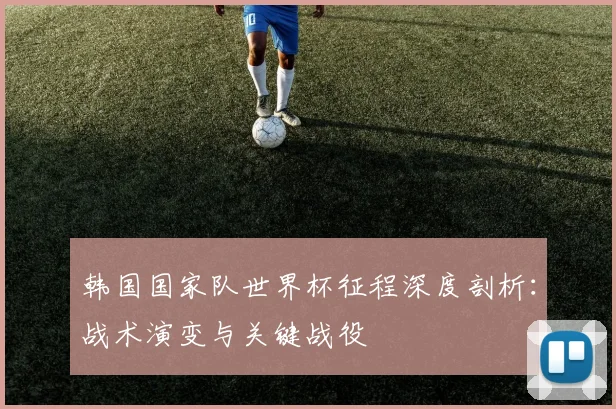 韩国国家队世界杯征程深度剖析：战术演变与关键战役