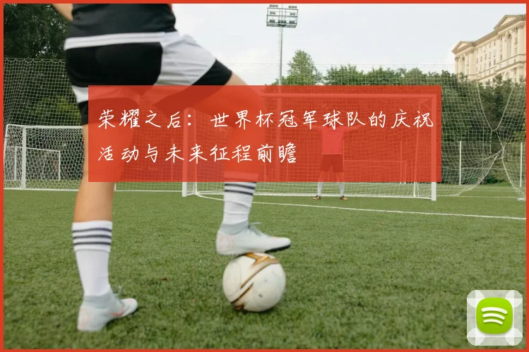 荣耀之后：世界杯冠军球队的庆祝活动与未来征程前瞻