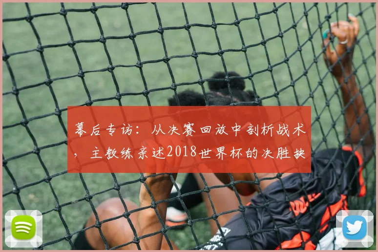 幕后专访：从决赛回放中剖析战术，主教练亲述2018世界杯的决胜抉择