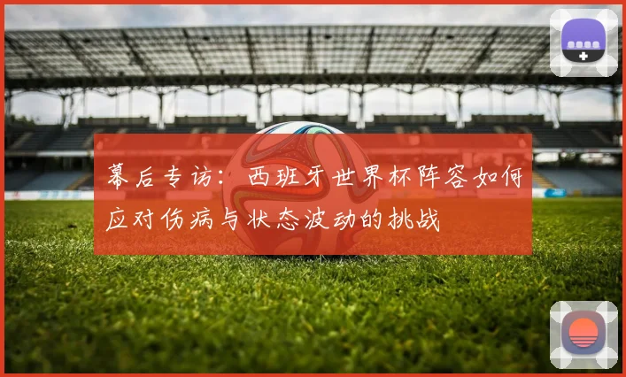 幕后专访：西班牙世界杯阵容如何应对伤病与状态波动的挑战