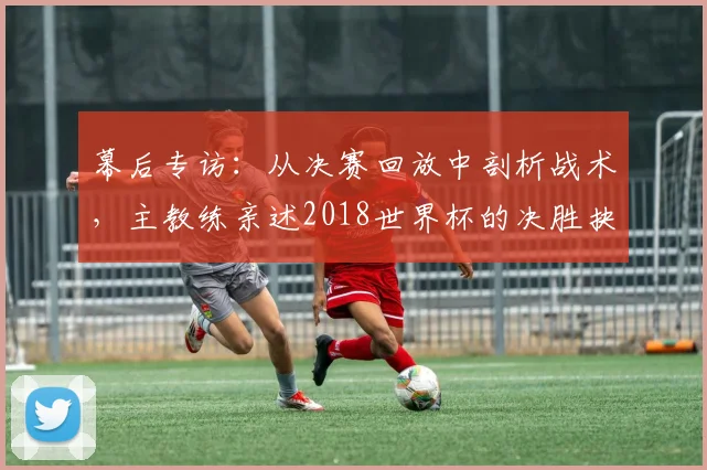 幕后专访：从决赛回放中剖析战术，主教练亲述2018世界杯的决胜抉择