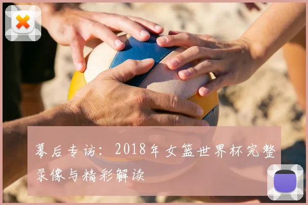 幕后专访：2018年女篮世界杯完整录像与精彩解读