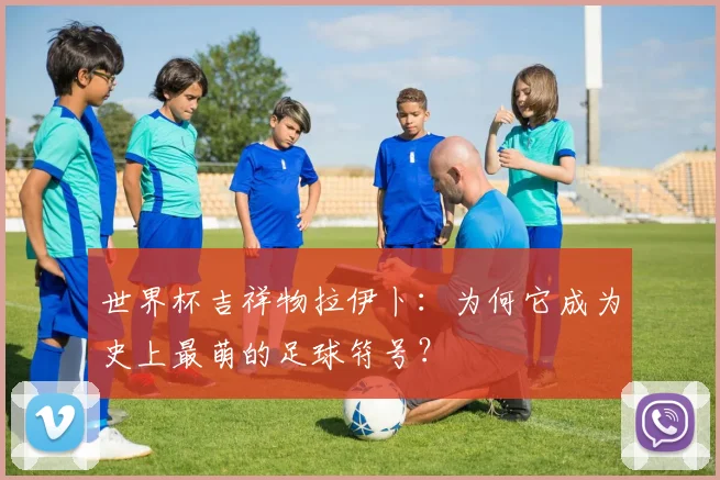 世界杯吉祥物拉伊卜：为何它成为史上最萌的足球符号？