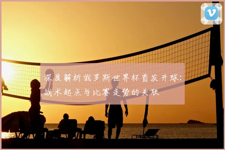 深度解析俄罗斯世界杯首发开球：战术起点与比赛走势的关联