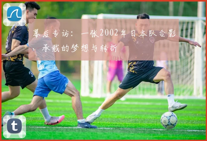 幕后专访：一张2002年日本队合影，承载的梦想与转折