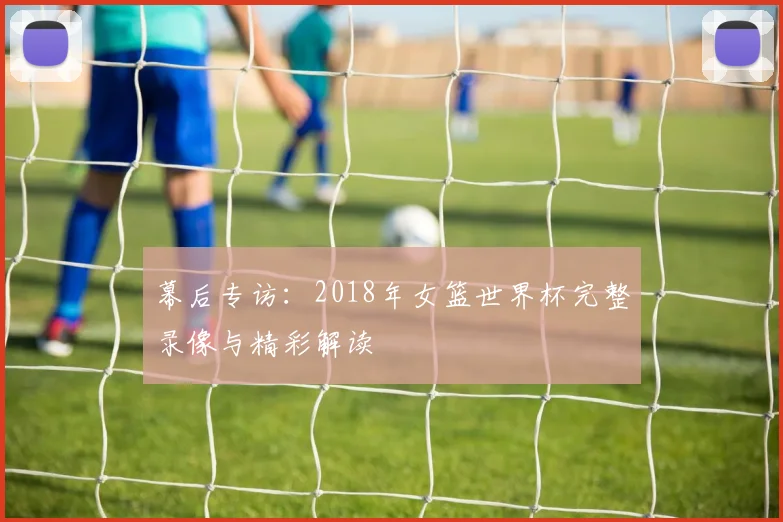 幕后专访：2018年女篮世界杯完整录像与精彩解读