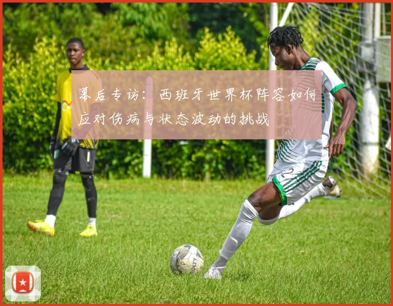 幕后专访：西班牙世界杯阵容如何应对伤病与状态波动的挑战